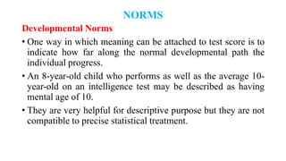 NORMS
Developmental Norms
• One way in which meaning can be attached to test score is to
indicate how far along the normal developmental path the
individual progress.
• An 8-year-old child who performs as well as the average 10-
year-old on an intelligence test may be described as having
mental age of 10.
• They are very helpful for descriptive purpose but they are not
compatible to precise statistical treatment.
 