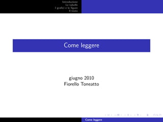 Introduzione
         Le tabelle
I graﬁci e le ﬁgure
            Il testo




       Come leggere




         giugno 2010
       Fiorello Toneatto




                       Come leggere
 