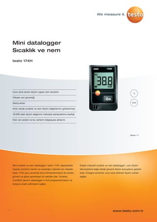 1
%RH
°C
Uzun süre kararlı ölçüm yapan nem sensörü
Yüksek veri güvenliği
Geniş ekran
Anlık olarak sıcaklık ve nem ölçüm değerlerinin gösterilmesi
16.000 adet ölçüm değerinin hafızada saklanabilme özelliği
Hızlı veri analizi ve bu verilerin bilgisayara aktarımı
Mini datalogger
Sıcaklık ve nem
testo 174H
Mini sıcaklık ve nem datalogger'ı testo 174H, depolardaki
hassas ürünlerin nemini ve sıcaklığını izlemek için idealdir.
testo 174H aynı zamanda bina iklimlendirmesini de sürekli,
güvenli ve göze çarpmayan bir şekilde izler. Ücretsiz
ComSoft yazılımı datalogger'ın hızlı programlanmasını ve
kolayca analiz edilmesini sağlar.
Düşük maliyetli sıcaklık ve nem datalogger'ı, son ölçüm
teknolojisine bağlı olarak güvenli ölçüm sonuçlarını garanti
eder. Entegre sensörler uzun süre istikrarlı ölçüm verileri
sağlar.
www.testo.com.tr
We measure it.
Resim 1:1
testo-174H-P01.qxp 11/6/12 1:00 PM Page 1
 
