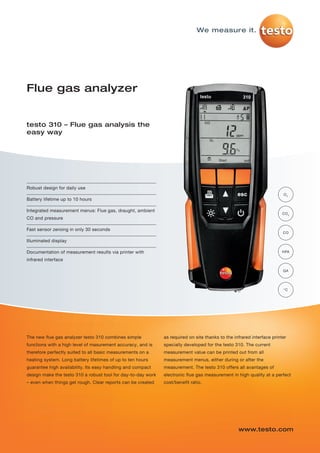 Robust design for daily use
Battery lifetime up to 10 hours
Integrated measurement menus: Flue gas, draught, ambient
CO and pressure
Fast sensor zeroing in only 30 seconds
Illuminated display
Documentation of measurement results via printer with
infrared interface
Flue gas analyzer
testo 310 – Flue gas analysis the
easy way
The new flue gas analyzer testo 310 combines simple
functions with a high level of masurement accuracy, and is
therefore perfectly suited to all basic measurements on a
heating system. Long battery lifetimes of up to ten hours
guarantee high availability. Its easy handling and compact
design make the testo 310 a robust tool for day-to-day work
– even when things get rough. Clear reports can be created
as required on site thanks to the infrared interface printer
specially developed for the testo 310. The current
measurement value can be printed out from all
measurement menus, either during or after the
measurement. The testo 310 offers all avantages of
electronic flue gas measurement in high quality at a perfect
cost/benefit ratio.
www.testo.com
We measure it.
O2
CO2
CO
°C
HPA
QA
testo-310-P01 16.01.2013 14:08 Seite 1
 
