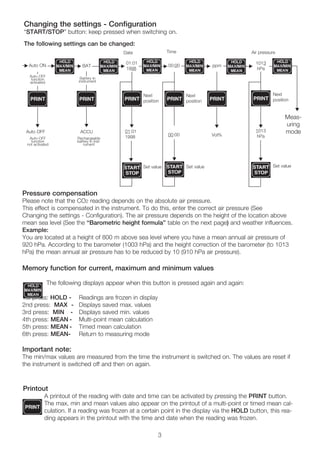 Pressure compensation
Please note that the CO2 reading depends on the absolute air pressure.
This effect is compensated in the instrument. To do this, enter the correct air pressure (See
Changing the settings - Configuration). The air pressure depends on the height of the location above
mean sea level (See the “Barometric height formula” table on the next page) and weather influences.
Example:
You are located at a height of 800 m above sea level where you have a mean annual air pressure of
920 hPa. According to the barometer (1003 hPa) and the height correction of the barometer (to 1013
hPa) the mean annual air pressure has to be reduced by 10 (910 hPa air pressure).
Memory function for current, maximum and minimum values
The following displays appear when this button is pressed again and again:
1st press: HOLD - Readings are frozen in display
2nd press: MAX - Displays saved max. values
3rd press: MIN - Displays saved min. values
4th press: MEAN - Multi-point mean calculation
5th press: MEAN - Timed mean calculation
6th press: MEAN- Return to measuring mode
Important note:
The min/max values are measured from the time the instrument is switched on. The values are reset if
the instrument is switched off and then on again.
Changing the settings - Configuration
“START/STOP” button: keep pressed when switching on.
The following settings can be changed:
Printout
A printout of the reading with date and time can be activated by pressing the PRINT button.
The max, min and mean values also appear on the printout of a multi-point or timed mean cal-
culation. If a reading was frozen at a certain point in the display via the HOLD button, this rea-
ding appears in the printout with the time and date when the reading was frozen.
3
Auto ON BAT
Battery in
instrument
Rechargeable
battery in inst-
rument
Date
Next
position
Set value Set valueSet value
Next
position
Next
position
Time Air pressure
Auto OFF
Meas-
uring
mode
1013
hPa
1013
hPa
ppm
Vol%
▲
00:00
00:00
01:01
1998
01:01
1998
▲
▲
▲
▲
▲
▲
▲
▲
▲
▲
▲ ▲
▲
▲
ACCU
▲
Auto-OFF
function
activated
Auto-OFF
function
not activated
 