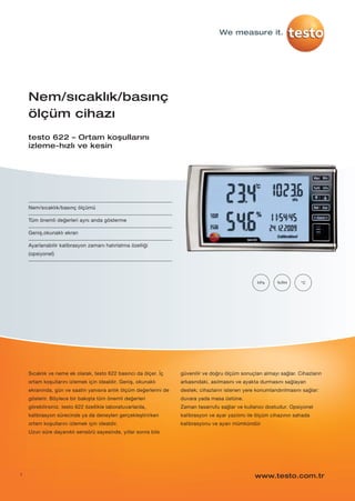 1
Nem/sıcaklık/basınç ölçümü
Tüm önemli değerleri aynı anda gösterme
Geniş,okunaklı ekran
Ayarlanabilir kalibrasyon zamanı hatırlatma özelliği
(opsiyonel)
Nem/sıcaklık/basınç
ölçüm cihazı
testo 622 – Ortam koşullarını
izleme-hızlı ve kesin
°C%RHhPa
Sıcaklık ve neme ek olarak, testo 622 basıncı da ölçer. İç
ortam koşullarını izlemek için idealdir. Geniş, okunaklı
ekranında, gün ve saatin yanısıra anlık ölçüm değerlerini de
gösterir. Böylece bir bakışta tüm önemli değerleri
görebilirsiniz. testo 622 özellikle laboratuvarlarda,
kalibrasyon sürecinde ya da deneyleri gerçekleştirirken
ortam koşullarını izlemek için idealdir.
Uzun süre dayanıklı sensörü sayesinde, yıllar sonra bile
güvenilir ve doğru ölçüm sonuçları almayı sağlar. Cihazların
arkasındaki, asılmasını ve ayakta durmasını sağlayan
destek; cihazların istenen yere konumlandırılmasını sağlar:
duvara yada masa üstüne.
Zaman tasarrufu sağlar ve kullanıcı dostudur. Opsiyonel
kalibrasyon ve ayar yazılımı ile ölçüm cihazının sahada
kalibrasyonu ve ayarı mümkündür
www.testo.com.tr
We measure it.
testo-622-P01.qxp 11/7/12 3:49 PM Page 1
 