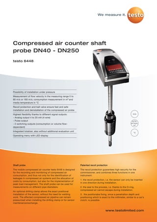testo-6448   20.11.2012    15:13    Seite 1




                                                                                          We measure it.




         Compressed air counter shaft
         probe DN40 - DN250
         testo 6448




         Possibility of installation under pressure
         Measurement of flow velocity in the measuring range 0 to
         80 m/s or 160 m/s; consumption measurement in m3 and
         media temperature in °C
         Recoil protection and ball valve ensure fast and safe
         installation and deinstallation of the compressed air probe
         Highest flexibility thanks to different signal outputs:                                                              m/s

         - Analog output 4 to 20 mA (4-wire)
         - Pulse output                                                                                                      m 3 /h;
         - 2 switching outputs (consumption or volume flow-                                                                 m 3 /min;
                                                                                                                               m3
         dependent)
         Integrated totalizer, also without additional evaluation unit
                                                                                                                               °C
         Operating menu with LED display




         Shaft probe                                                     Patented recoil protection
         The mobile compressed air counter testo 6448 is designed        The recoil protection guarantees high security for the
         for the recording and monitoring of compressed air              commissioner, and combines three functions in one
         consumption, and thus not only for the identification of        instrument:
         leakages in compressed air systems and the allocation of
                                                                         1. the recoil protection, i.e. the sensor can only be inserted
         costs by consumption, but also for the implementation of
                                                                         in one direction during installation.
         peak load management. The shaft probe can be used for
         measurements on different pipe diameters.                       2. the seal to the process, i.e. thanks to the O-ring,
                                                                         compressed air cannot escape during installation.
         An optional drilling clamp allows the exact positional
         installation of the sensor, without the need for welding        3. the positionabe fixing, since a penetration depth and
         work. The affected compressed air pipeline can remain           positioning which is exact to the millimeter, similar to a car’s
         pressurized when installing the drilling clamp or for sensor    clutch, is possible.
         maintenance/exchange.


                                                                                                  www.testolimited.com
 