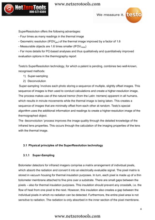 www.netzerotools.com


SuperResolution offers the following advantages:
- Four times as many readings in the thermal image
- Geometric resolution (IFOVgeo) of the thermal image improved by a factor of 1.6
- Measurable objects are 1.6 times smaller (IFOVmeas)
- Far more details for PC-based analyses and thus qualitatively and quantitatively improved
evaluation options in the thermography report


Testo's SuperResolution technology, for which a patent is pending, combines two well-known,
recognised methods:
   1) Super-sampling
   2) Deconvolution
‘
Super-sampling’involves each photo storing a sequence of multiple, slightly offset images. This
sequence of images is then used to conduct calculations and create a higher-resolution image.
The process makes use of the natural tremor (from the Latin: tremere) apparent in all humans,
which results in minute movements while the thermal image is being taken. This creates a
sequence of images that are minimally offset from each other at random. Testo's special
algorithm uses the additional information and readings to create a higher-resolution image of the
thermographed object.
The ‘
    deconvolution’process improves the image quality through the detailed knowledge of the
infrared lens properties. This occurs through the calculation of the imaging properties of the lens
with the thermal image.




   3.1 Physical principles of the SuperResolution technology


   3.1.1   Super-Sampling


Bolometer detectors for infrared imagers comprise a matrix arrangement of individual pixels,
which absorb the radiation and convert it into an electrically evaluable signal. The pixel matrix is
stored in vacuum housing for thermal insulation purposes. In turn, each pixel is made up of a thin
bolometer membrane attached to fine pins over a substrate. There are small gaps between the
pixels – also for thermal insulation purposes. This insulation should prevent any crosstalk, i.e. the
flow of heat from one pixel to the next. However, this insulation also creates a gap between the
individual pixels in which no radiation can be detected. Furthermore, the entire pixel area is not
sensitive to radiation. The radiation is only absorbed in the inner section of the pixel membrane.


                                                                                                       4

                             www.netzerotools.com
 