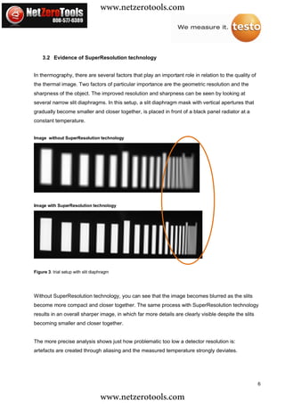 www.netzerotools.com


    3.2 Evidence of SuperResolution technology


In thermography, there are several factors that play an important role in relation to the quality of
the thermal image. Two factors of particular importance are the geometric resolution and the
sharpness of the object. The improved resolution and sharpness can be seen by looking at
several narrow slit diaphragms. In this setup, a slit diaphragm mask with vertical apertures that
gradually become smaller and closer together, is placed in front of a black panel radiator at a
constant temperature.


Image without SuperResolution technology




Image with SuperResolution technology




Figure 3: trial setup with slit diaphragm




Without SuperResolution technology, you can see that the image becomes blurred as the slits
become more compact and closer together. The same process with SuperResolution technology
results in an overall sharper image, in which far more details are clearly visible despite the slits
becoming smaller and closer together.


The more precise analysis shows just how problematic too low a detector resolution is:
artefacts are created through aliasing and the measured temperature strongly deviates.




                                                                                                       6

                                    www.netzerotools.com
 