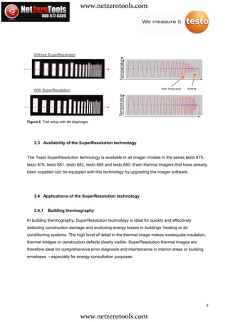www.netzerotools.com




Figure 4: Trial setup with slit diaphragm




    3.3 Availability of the SuperResolution technology


The Testo SuperResolution technology is available in all imager models in the series testo 875,
testo 876, testo 881, testo 882, testo 885 and testo 890. Even thermal imagers that have already
been supplied can be equipped with this technology by upgrading the imager software.




    3.4 Applications of the SuperResolution technology


    3.4.1    Building thermography

In building thermography, SuperResolution technology is ideal for quickly and effectively
detecting construction damage and analysing energy losses in buildings’heating or air
conditioning systems. The high level of detail in the thermal image makes inadequate insulation,
thermal bridges or construction defects clearly visible. SuperResolution thermal images are
therefore ideal for comprehensive error diagnosis and maintenance in interior areas or building
envelopes – especially for energy consultation purposes.




                                                                                                   7

                                   www.netzerotools.com
 