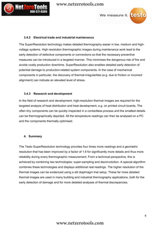 www.netzerotools.com



   3.4.2   Electrical trade and industrial maintenance

The SuperResolution technology makes detailed thermography easier in low, medium and high-
voltage systems. High resolution thermographic images during maintenance work lead to the
early detection of defective components or connections so that the necessary preventive
measures can be introduced in a targeted manner. This minimises the dangerous risk of fire and
avoids costly production downtime. SuperResolution also enables detailed early detection of
potential damage to production-related system components. In the case of mechanical
components in particular, the discovery of thermal irregularities (e.g. due to friction or incorrect
alignment) can indicate an elevated level of stress.



   3.4.3   Research and development

In the field of research and development, high-resolution thermal images are required for the
targeted analysis of heat distribution and heat development, e.g. on printed circuit boards. The
often tiny components can be quickly inspected in a contactless process and the smallest details
can be thermographically depicted. All the temperature readings can then be analysed on a PC
and the components thermally optimised.




   4. Summary


The Testo SuperResolution technology provides four times more readings and a geometric
resolution that has been improved by a factor of 1.6 for significantly more details and thus more
reliability during every thermographic measurement. From a technical perspective, this is
achieved by combining two technologies: super-sampling and deconvolution. A special algorithm
combines these technologies and displays additional real readings. The higher resolution of the
thermal images can be evidenced using a slit diaphragm trial setup. These far more detailed
thermal images are used in many building and industrial thermography applications, both for the
early detection of damage and for more detailed analyses of thermal discrepancies.




                                                                                                       8

                              www.netzerotools.com
 