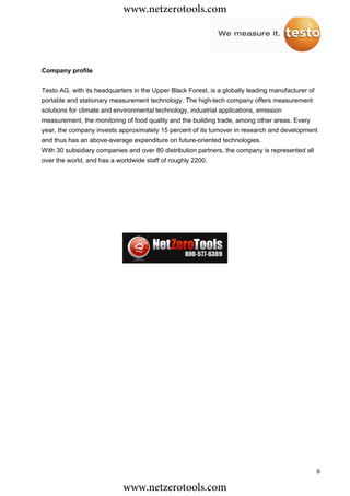 www.netzerotools.com


Company profile


Testo AG, with its headquarters in the Upper Black Forest, is a globally leading manufacturer of
portable and stationary measurement technology. The high-tech company offers measurement
solutions for climate and environmental technology, industrial applications, emission
measurement, the monitoring of food quality and the building trade, among other areas. Every
year, the company invests approximately 15 percent of its turnover in research and development
and thus has an above-average expenditure on future-oriented technologies.
With 30 subsidiary companies and over 80 distribution partners, the company is represented all
over the world, and has a worldwide staff of roughly 2200.




                                                                                                   9

                            www.netzerotools.com
 