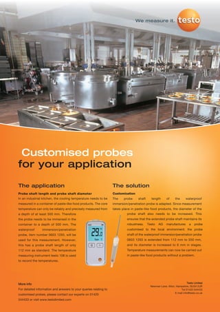 We measure it.




 Customised probes
for your application

The application                                                    The solution
Probe shaft length and probe shaft diameter                        Customisation
In an industrial kitchen, the cooling temperature needs to be      The    probe     shaft     length       of     the     waterproof
measured in a container of paste-like food products. The core      immersion/penetration probe is adapted. Since measurement
temperature can only be reliably and precisely measured from       takes place in paste-like food products, the diameter of the
a depth of at least 500 mm. Therefore                                       probe shaft also needs to be increased. This
the probe needs to be immersed in the                                       ensures that the extended probe shaft maintains its
container to a depth of 500 mm. The                                         robustness.     Testo   AG    manufactures       a   probe
waterproof       immersion/penetration                                      customised to the local environment: the probe
probe, item number 0603 1293, will be                                       shaft of the waterproof immersion/penetration probe
used for this measurement. However,                                         0603 1293 is extended from 112 mm to 550 mm,
this has a probe shaft length of only                                       and its diameter is increased to 6 mm in stages.
112 mm as standard. The temperature                                         Temperature measurements can now be carried out
measuring instrument testo 108 is used                                      in paste-like food products without a problem.
to record the temperatures.




More info                                                                                                                  Testo Limited
                                                                                              Newman Lane, Alton, Hampshire, GU34 2UR
For detailed information and answers to your queries relating to                                                      Tel 01420 544433
                                                                                                                 E-mail info@testo.co.uk
customised probes, please contact our experts on 01420
544433 or visit www.testolimited.com
 