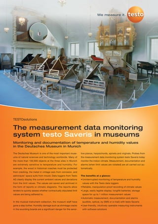 We measure it.




TESTOsolutions

The measurement data monitoring
system testo Saveris in museums
Monitoring and documentation of temperature and humidity values
in the Deutsches Museum in Munich

The Deutsches Museum is one of the most important muse-            tive pianos, harpsichords, spinets and virginals. Probes from
ums of natural sciences and technology worldwide. Many of          the measurement data monitoring system testo Saveris today
the more than 100,000 objects at the three sites in Munich         monitor the indoor climate. Measurement, documentation and
are extremely sensitive to temperature and humidity: For           alarms (when limit values are violated) are all carried out au-
example, the wood in historical coaches must be protected          tomatically.
from cracking, the metal in vintage cars from corrosion, and
astronauts’ space suits from mould. Data loggers from Testo        The benefits at a glance:
AG clearly display the current ambient values and deviations       • Uninterrrupted monitoring of temperature and humidity
from the limit values. The values are saved and archived in         values with the Testo data loggers
the form of reports or climatic diagrams. The reports allow        • Reliable, manipulation-proof recording of climate values
lenders to quickly assess whether contractually stipulated limit   • Large, easily legible display; longlife batteries; storage
values are being adhered to.                                        space for up to 1 million measurement values
                                                                   • Automatic measurement, documentation and alarms
In the musical instrument collection, the museum staff have         (audible, optical, by SMS or e-mail) with testo Saveris
gone a step further. Humidity damage such as shrinkage cracks      • User-friendly, intuitively operable measuring instruments
in the sounding boards are a significant danger for the sensi-      with software solutions
 