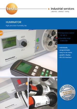 industrial services
                              calibration validation training




HUMINATOR
high precision humidity lab


                                             temperature control
                                             15°-40° C
                                             humidity range
                                             5-95% RH



                                          – individually
                                            programmable
                                          – easy to run menu
                                          – graphic display
                                          – RS-232 Interface
 