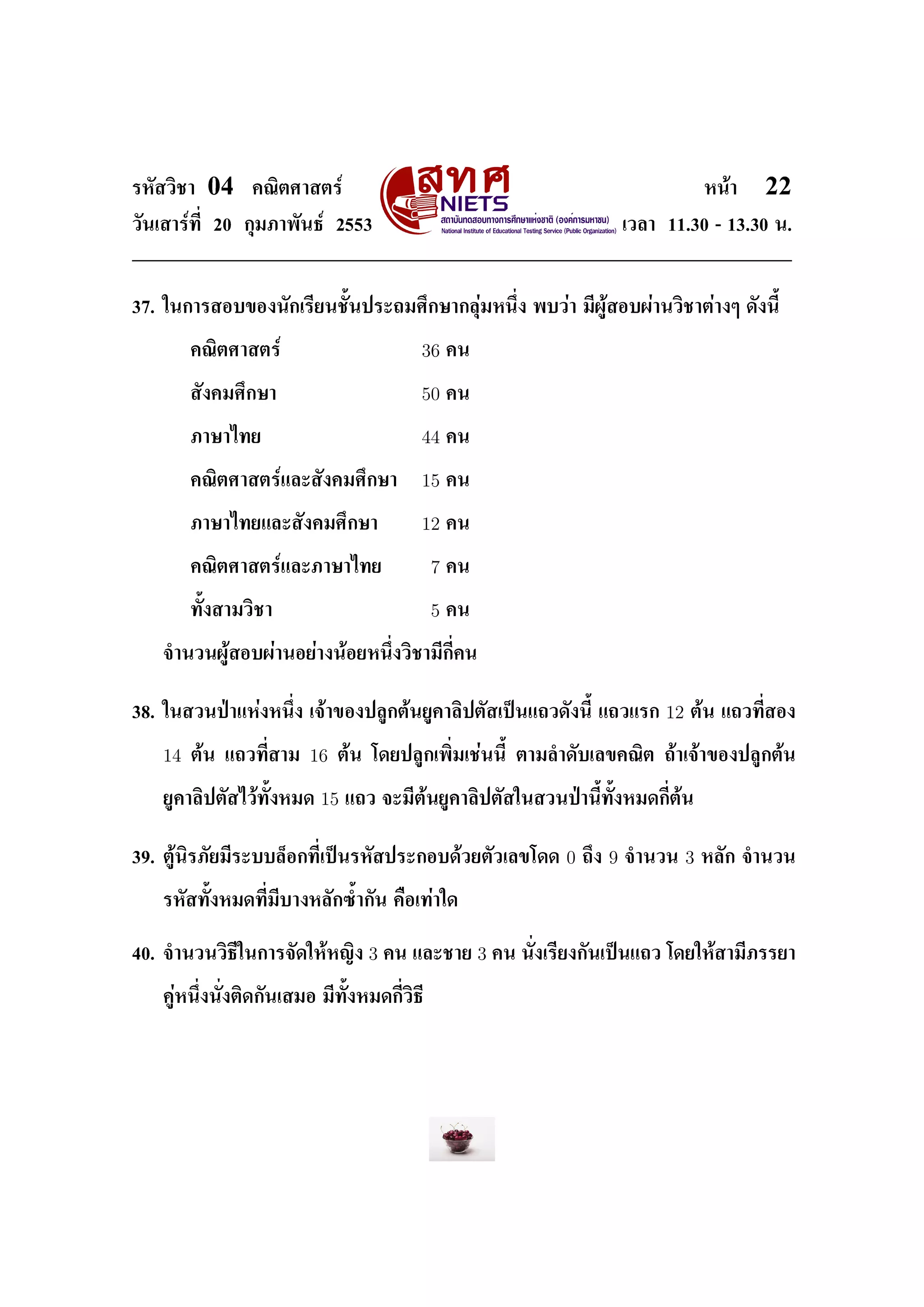 ÃËÑÊÇÔªÒ   04   ¤³ÔµÈÒÊµÃì                                                             Ë¹éÒ   22
ÇÑ¹àÊÒÃì·Õ‹ 20 ¡ØÁÀÒ¾Ñ¹¸ì 2553                                           àÇÅÒ 11.30 - 13.30 ¹.




37. ã¹¡ÒÃÊÍº¢Í§¹Ñ¡àÃÕÂ¹ªÑŒ¹»ÃÐ¶ÁÈÖ¡ÉÒ¡ÅØèÁË¹Ö‹§ ¾ºÇèÒ ÁÕ¼ÙéÊÍº¼èÒ¹ÇÔªÒµèÒ§æ ´Ñ§¹ÕŒ


        ¤³ÔµÈÒÊµÃì                       36      ¤¹


        ÊÑ§¤ÁÈÖ¡ÉÒ                       50      ¤¹


        ÀÒÉÒä·Â                          44      ¤¹


        ¤³ÔµÈÒÊµÃìáÅÐÊÑ§¤ÁÈÖ¡ÉÒ          15      ¤¹


        ÀÒÉÒä·ÂáÅÐÊÑ§¤ÁÈÖ¡ÉÒ             12      ¤¹


        ¤³ÔµÈÒÊµÃìáÅÐÀÒÉÒä·Â                 7   ¤¹


        ·ÑŒ§ÊÒÁÇÔªÒ                          5   ¤¹


   ¨Ó¹Ç¹¼ÙéÊÍº¼èÒ¹ÍÂèÒ§¹éÍÂË¹Ö‹§ÇÔªÒÁÕ¡Õ‹¤¹



38. ã¹ÊÇ¹»†ÒáËè§Ë¹Ö‹§ à¨éÒ¢Í§»ÅÙ¡µé¹ÂÙ¤ÒÅÔ»µÑÊà»š¹á¶Ç´Ñ§¹ÕŒ á¶ÇáÃ¡            12   µé¹ á¶Ç·Õ‹ÊÍ§


   14   µé¹ á¶Ç·Õ‹ÊÒÁ   16   µé¹ â´Â»ÅÙ¡à¾Ô‹Áàªè¹¹ÕŒ µÒÁÅÓ´ÑºàÅ¢¤³Ôµ ¶éÒà¨éÒ¢Í§»ÅÙ¡µé¹


   ÂÙ¤ÒÅÔ»µÑÊäÇé·ÑŒ§ËÁ´   15   á¶Ç ¨ÐÁÕµé¹ÂÙ¤ÒÅÔ»µÑÊã¹ÊÇ¹»†Ò¹ÕŒ·ÑŒ§ËÁ´¡Õ‹µé¹



39. µÙé¹ÔÃÀÑÂÁÕÃÐººÅçÍ¡·Õ‹à»š¹ÃËÑÊ»ÃÐ¡Íº´éÇÂµÑÇàÅ¢â´´      0   ¶Ö§   9   ¨Ó¹Ç¹     3   ËÅÑ¡ ¨Ó¹Ç¹


   ÃËÑÊ·ÑŒ§ËÁ´·Õ‹ÁÕºÒ§ËÅÑ¡«ŒÓ¡Ñ¹ ¤×Íà·èÒã´



40. ¨Ó¹Ç¹ÇÔ¸Õã¹¡ÒÃ¨Ñ´ãËéË­Ô§      3 ¤¹ áÅÐªÒÂ 3 ¤¹ ¹Ñ‹§àÃÕÂ§¡Ñ¹à»š¹á¶Ç â´ÂãËéÊÒÁÕÀÃÃÂÒ

   ¤ÙèË¹Ö‹§¹Ñ‹§µÔ´¡Ñ¹àÊÁÍ ÁÕ·ÑŒ§ËÁ´¡Õ‹ÇÔ¸Õ
 