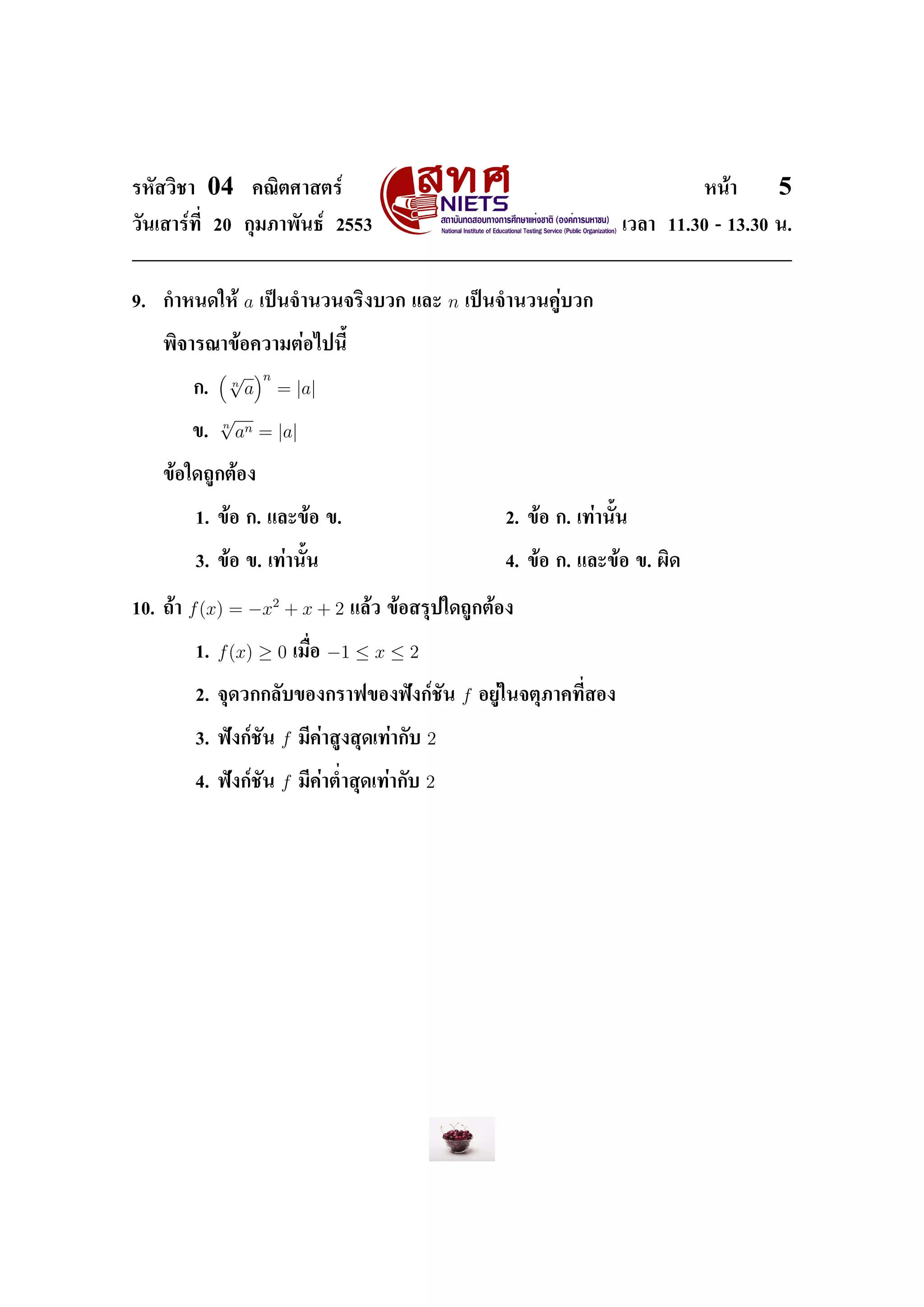 ÃËÑÊÇÔªÒ    04        ¤³ÔµÈÒÊµÃì                                                                 Ë¹éÒ     5
ÇÑ¹àÊÒÃì·Õ‹ 20 ¡ØÁÀÒ¾Ñ¹¸ì 2553                                                         àÇÅÒ 11.30 - 13.30 ¹.




9.   ¡ÓË¹´ãËé        a   à»š¹¨Ó¹Ç¹¨ÃÔ§ºÇ¡ áÅÐ             n   à»š¹¨Ó¹Ç¹¤ÙèºÇ¡


     ¾Ô¨ÒÃ³Ò¢éÍ¤ÇÒÁµèÍä»¹ÕŒ

                 √       n
          ¡.
                 n
                     a       = |a|
                √
                n
          ¢.        an = |a|

     ¢éÍã´¶Ù¡µéÍ§


           1. ¢éÍ ¡. áÅÐ¢éÍ ¢.                                       2. ¢éÍ ¡. à·èÒ¹ÑŒ¹


           3. ¢éÍ ¢. à·èÒ¹ÑŒ¹                                        4. ¢éÍ ¡. áÅÐ¢éÍ ¢. ¼Ô´


10. ¶éÒ   f (x) = −x2 + x + 2              áÅéÇ ¢éÍÊÃØ»ã´¶Ù¡µéÍ§


           1.   f (x) ≥ 0        àÁ×‹Í   −1 ≤ x ≤ 2

           2. ¨Ø´Ç¡¡ÅÑº¢Í§¡ÃÒ¿¢Í§¿˜§¡ìªÑ¹                     f   ÍÂÙèã¹¨µØÀÒ¤·Õ‹ÊÍ§


           3. ¿˜§¡ìªÑ¹       f   ÁÕ¤èÒÊÙ§ÊØ´à·èÒ¡Ñº   2

           4. ¿˜§¡ìªÑ¹       f   ÁÕ¤èÒµ‹ÓÊØ´à·èÒ¡Ñº   2
 