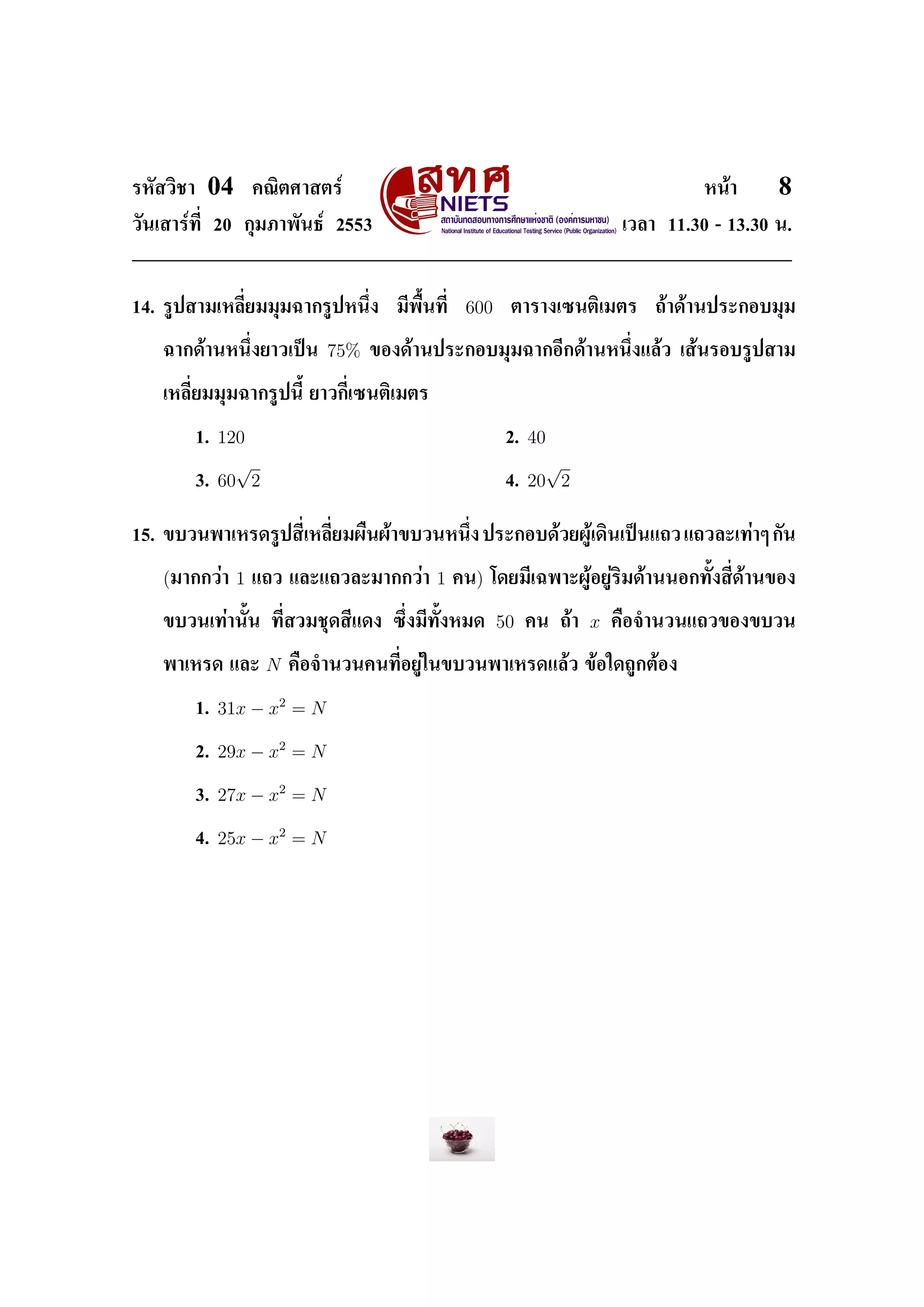 ÃËÑÊÇÔªÒ    04     ¤³ÔµÈÒÊµÃì                                                            Ë¹éÒ     8
ÇÑ¹àÊÒÃì·Õ‹ 20 ¡ØÁÀÒ¾Ñ¹¸ì 2553                                                 àÇÅÒ 11.30 - 13.30 ¹.




14. ÃÙ»ÊÒÁàËÅÕ‹ÂÁÁØÁ©Ò¡ÃÙ»Ë¹Ö‹§         ÁÕ¾×Œ¹·Õ‹    600    µÒÃÒ§à«¹µÔàÁµÃ         ¶éÒ´éÒ¹»ÃÐ¡ÍºÁØÁ


   ©Ò¡´éÒ¹Ë¹Ö‹§ÂÒÇà»š¹         75%   ¢Í§´éÒ¹»ÃÐ¡ÍºÁØÁ©Ò¡ÍÕ¡´éÒ¹Ë¹Ö‹§áÅéÇ àÊé¹ÃÍºÃÙ»ÊÒÁ


   àËÅÕ‹ÂÁÁØÁ©Ò¡ÃÙ»¹ÕŒ ÂÒÇ¡Õ‹à«¹µÔàÁµÃ


           1.   120                                         2.   40
                  √                                                √
           3.   60 2                                        4.   20 2

15. ¢ºÇ¹¾ÒàËÃ´ÃÙ»ÊÕ‹àËÅÕ‹ÂÁ¼×¹¼éÒ¢ºÇ¹Ë¹Ö‹§ »ÃÐ¡Íº´éÇÂ¼Ùéà´Ô¹à»š¹á¶Ç á¶ÇÅÐà·èÒæ ¡Ñ¹


   (ÁÒ¡¡ÇèÒ 1      á¶Ç áÅÐá¶ÇÅÐÁÒ¡¡ÇèÒ         1    ¤¹) â´ÂÁÕà©¾ÒÐ¼ÙéÍÂÙèÃÔÁ´éÒ¹¹Í¡·ÑŒ§ÊÕ‹´éÒ¹¢Í§


   ¢ºÇ¹à·èÒ¹ÑŒ¹ ·Õ‹ÊÇÁªØ´ÊÕá´§ «Ö‹§ÁÕ·ÑŒ§ËÁ´               50    ¤¹ ¶éÒ   x   ¤×Í¨Ó¹Ç¹á¶Ç¢Í§¢ºÇ¹


   ¾ÒàËÃ´ áÅÐ          N   ¤×Í¨Ó¹Ç¹¤¹·Õ‹ÍÂÙèã¹¢ºÇ¹¾ÒàËÃ´áÅéÇ ¢éÍã´¶Ù¡µéÍ§


           1.   31x − x2 = N

           2.   29x − x2 = N

           3.   27x − x2 = N

           4.   25x − x2 = N
 