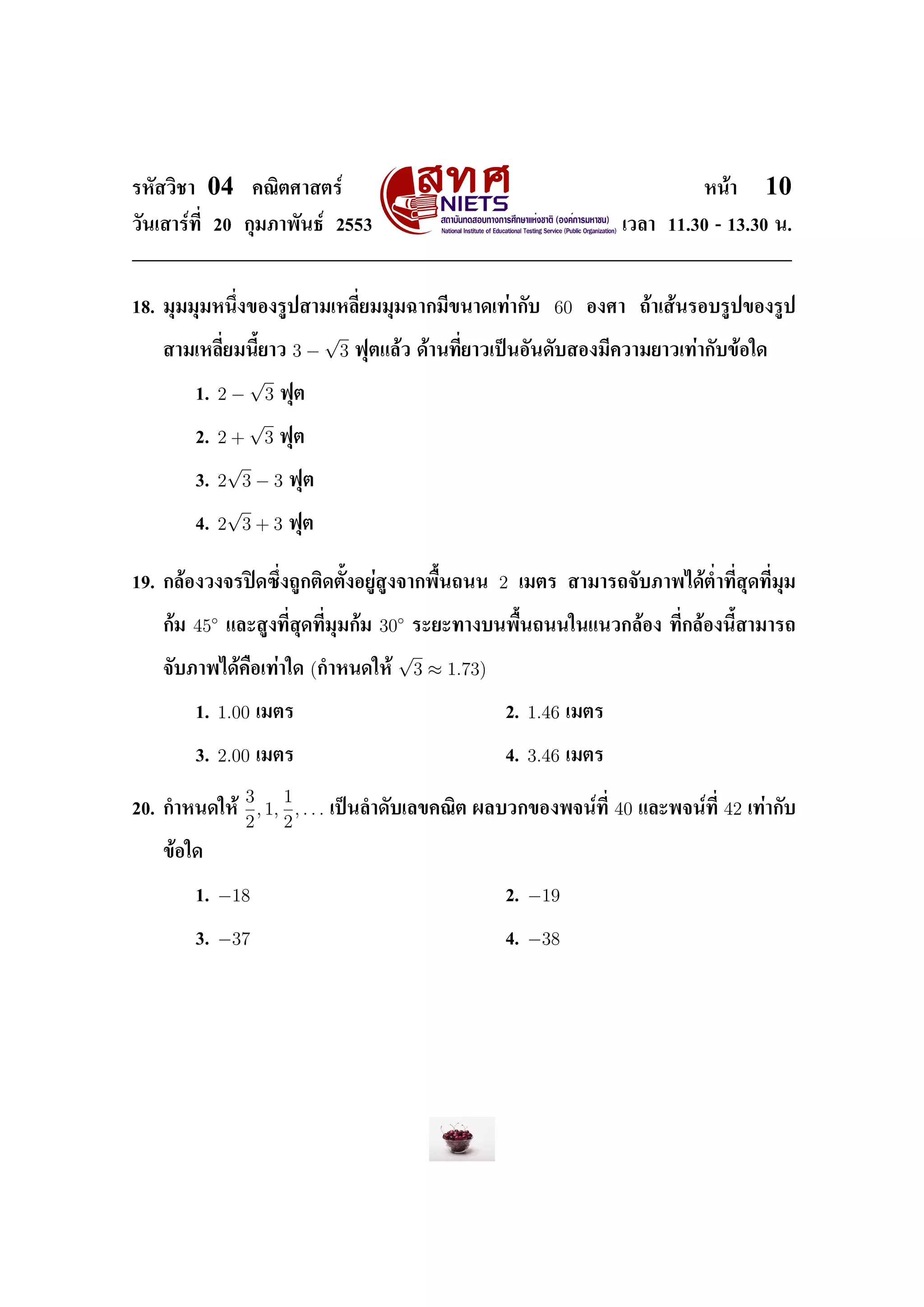ÃËÑÊÇÔªÒ    04         ¤³ÔµÈÒÊµÃì                                                               Ë¹éÒ        10
ÇÑ¹àÊÒÃì·Õ‹ 20 ¡ØÁÀÒ¾Ñ¹¸ì 2553                                                     àÇÅÒ 11.30 - 13.30 ¹.




18. ÁØÁÁØÁË¹Ö‹§¢Í§ÃÙ»ÊÒÁàËÅÕ‹ÂÁÁØÁ©Ò¡ÁÕ¢¹Ò´à·èÒ¡Ñº                      60    Í§ÈÒ      ¶éÒàÊé¹ÃÍºÃÙ»¢Í§ÃÙ»

                                      √
    ÊÒÁàËÅÕ‹ÂÁ¹ÕŒÂÒÇ          3−          3   ¿ØµáÅéÇ ´éÒ¹·Õ‹ÂÒÇà»š¹ÍÑ¹´ÑºÊÍ§ÁÕ¤ÇÒÁÂÒÇà·èÒ¡Ñº¢éÍã´

                     √
           1.   2−       3   ¿Øµ

                   √
           2.   2 + 3 ¿Øµ
                 √
           3.   2 3 − 3 ¿Øµ
                 √
           4.   2 3 + 3 ¿Øµ


19. ¡ÅéÍ§Ç§¨Ã»´«Ö‹§¶Ù¡µÔ´µÑŒ§ÍÂÙèÊÙ§¨Ò¡¾×Œ¹¶¹¹                 2   àÁµÃ ÊÒÁÒÃ¶¨ÑºÀÒ¾ä´éµ‹Ó·Õ‹ÊØ´·Õ‹ÁØÁ


    ¡éÁ   45◦    áÅÐÊÙ§·Õ‹ÊØ´·Õ‹ÁØÁ¡éÁ    30◦ ÃÐÂÐ·Ò§º¹¾×Œ¹¶¹¹ã¹á¹Ç¡ÅéÍ§                   ·Õ‹¡ÅéÍ§¹ÕŒÊÒÁÒÃ¶

                                            √
    ¨ÑºÀÒ¾ä´é¤×Íà·èÒã´             (¡ÓË¹´ãËé 3 ≈ 1.73)

           1.   1.00   àÁµÃ                                     2.   1.46   àÁµÃ


           3.   2.00   àÁµÃ                                     4.   3.46   àÁµÃ


                     3     1
20. ¡ÓË¹´ãËé           , 1, , . . .   à»š¹ÅÓ´ÑºàÅ¢¤³Ôµ ¼ÅºÇ¡¢Í§¾¨¹ì·Õ‹             40   áÅÐ¾¨¹ì·Õ‹   42   à·èÒ¡Ñº
                     2     2
    ¢éÍã´


           1.   −18                                             2.   −19

           3.   −37                                             4.   −38
 