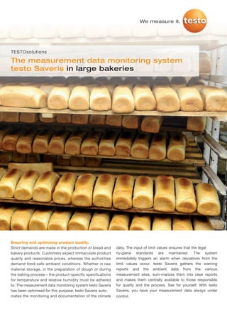 We measure it.




TESTOsolutions

The measurement data monitoring system
testo Saveris in large bakeries




Ensuring and optimising product quality.
Strict demands are made in the production of bread and     data. The input of limit values ensures that the legal
bakery products. Customers expect immaculate product       hy-giene standards are maintained. The system
quality and reasonable prices, whereas the authorities     immediately triggers an alarm when deviations from the
demand food-safe ambient conditions. Whether in raw        limit values occur. testo Saveris gathers the warning
material storage, in the preparation of dough or during    reports and the ambient data from the various
the baking process – the product-specific specifications   measurement sites, sum-marizes them into clear reports
for temperature and relative humidity must be adhered      and makes them centrally available to those responsible
to. The measurement data monitoring system testo Saveris   for quality and the process. See for yourself: With testo
has been optimised for this purpose. testo Saveris auto-   Saveris, you have your measurement data always under
mates the monitoring and documentation of the climate      control.
 