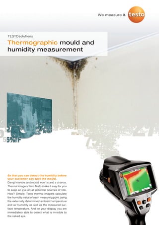 TS_Mould_Humidity_MASTER_01_2012   25.11.2011   14:04   Seite 1




                                                                  We measure it.




     TESTOsolutions

     Thermographic mould and
     humidity measurement




     So that you can detect the humidity before
     your customer can spot the mould.
     Damp interiors and mould won't stand a chance.
     Thermal imagers from Testo make it easy for you
     to keep an eye on all potential sources of risk.
     How? Simple: Testo thermal imagers calculate
     the humidity value of each measuring point using
     the externally determined ambient temperature
     and air humidity as well as the measured sur-
     face temperature. And on your display you are
     immediately able to detect what is invisible to
     the naked eye.
 