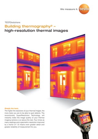 TS_SuperResolution_Building_MASTER_I_2012   28.11.2011   15:20   Seite 1




                                                                           We measure it.




     TESTOsolutions

     Building thermography² –
     high-resolution thermal images




     Simply the best.
     The higher the resolution of your thermal images, the
     more likely you are to be able to spot defects. The
     revolutionary SuperResolution Technology will                                               :
                                                                                             NEW RE
     instantly make the image quality of your thermal                                         MO S
                                                                                            4x EL
                                                                                             PIX AN
     imaging camera a cut above the rest. Four times as                                          H
                                                                                             WIT ADE
     many readings and a geometric resolution improved                                       U PGR

     by a factor of 1.6 means even greater detail and
     greater reliability of measurement for you.
 