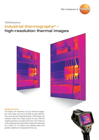 TS_SuperResolution_Industry_MASTER_I_2012   28.11.2011   15:18   Seite 1




                                                                           We measure it.




     TESTOsolutions

     Industrial thermography² –
     high-resolution thermal images




     Simply the best.
     The higher the resolution of your thermal images,
     the more likely you are to be able to spot defects.
     The revolutionary SuperResolution Technology will                                           :
                                                                                             NEW RE
     instantly make the image quality of your thermal                                         MO
                                                                                            4x ELS
                                                                                             PIX AN
     imaging camera a cut above the rest. Four times as                                         H
                                                                                             WIT ADE
     many readings and a geometric resolution improved                                       U PGR

     by a factor of 1.6 means even greater detail and
     greater reliability of measurement for you.
 
