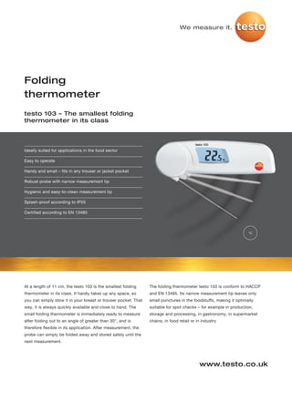 We measure it.




Folding
thermometer
testo 103 – The smallest folding
thermometer in its class




Ideally suited for applications in the food sector

Easy to operate

Handy and small – fits in any trouser or jacket pocket

Robust probe with narrow measurement tip

Hygienic and easy-to-clean measurement tip

Splash-proof according to IP55

Certified according to EN 13485



                                                                                                                   °C




At a length of 11 cm, the testo 103 is the smallest folding     The folding thermometer testo 103 is conform to HACCP
thermometer in its class. It hardly takes up any space, so      and EN 13485. Its narrow measurement tip leaves only
you can simply stow it in your breast or trouser pocket. That   small punctures in the foodstuffs, making it optimally
way, it is always quickly available and close to hand. The      suitable for spot checks – for example in production,
small folding thermometer is immediately ready to measure       storage and processing, in gastronomy, in supermarket
after folding out to an angle of greater than 30°, and is       chains, in food retail or in industry
therefore flexible in its application. After measurement, the
probe can simply be folded away and stored safely until the
next measurement.




                                                                                           www.testo.co.uk
 