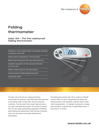 We measure it.




Folding
thermometer
testo 104 – The first waterproof
folding thermometer




Waterproof: can be cleaned under running water according
to protection class IP 65

Ideally suited for applications in the food sector

Robust metal folding joint with long measurement tip

Automatic recognition of final value (Auto hold) and
min./max. store

Rubber-coated surface for non-slip handling

Coloured strips for differentiated instruments

Certified EN 13485
                                                                                                                   °C




The testo 104 is the first ever waterproof folding             The folding thermometer testo 104 is conform to HACCP
thermometer! Its protection class IP65 allows the instrument   and EN 13485. Its narrow measurement tip leaves only
to be cleaned under running water, and use under any           small punctures in the foodstuffs, making it ideal for spot
conditions. The instrument has a robust metal joint and a      check measurements – for example in production, storage
very rigid, long temperature probe. The surface is covered     and processing, in gastronomy, in supermarket chains, in
with non-slip rubber, guaranteeing especially comfortable,     food retail or in industry.
safe handling and measurement. With the help of coloured
strips, the instrument can be easily allocated and
personalized.




                                                                                             www.testo.co.uk
 
