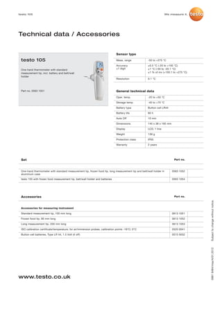 testo 105                                                                                                            We measure it.




Technical data / Accessories


                                                                                Sensor type
 testo 105                                                                      Meas. range          -50 to +275 °C

                                                                                Accuracy             ±0.5 °C (-20 to +100 °C)
 One-hand thermometer with standard                                             ±1 digit             ±1 °C (-50 to -20.1 °C)
 measurement tip, incl. battery and belt/wall                                                        ±1 % of mv (+100.1 to +275 °C)
 holder
                                                                                Resolution           0.1 °C



 Part no. 0563 1051                                                             General technical data
                                                                                Oper. temp.          -20 to +50 °C

                                                                                Storage temp.        -40 to +70 °C

                                                                                Battery type         Button cell LR44

                                                                                Battery life         80 h

                                                                                Auto Off             10 min

                                                                                Dimensions           145 x 38 x 195 mm

                                                                                Display              LCD, 1 line

                                                                                Weight               139 g

                                                                                Protection class     IP65

                                                                                Warranty             2 years




 Set                                                                                                                      Part no.



 One-hand thermometer with standard measurement tip, frozen food tip, long measurement tip and belt/wall holder in       0563 1052
 aluminium case
 testo 105 with frozen food measurement tip, belt/wall holder and batteries                                              0563 1054




 Accessories                                                                                                              Part no.




                                                                                                                                      Subject to change without notice.
 Accessories for measuring instrument

 Standard measurement tip, 100 mm long                                                                                   0613 1051

 Frozen food tip, 90 mm long                                                                                             0613 1052

 Long measurement tip, 200 mm long                                                                                       0613 1053

 ISO calibration certificate/temperature; for air/immersion probes, calibration points -18°C; 0°C                        0520 0041

 Button cell batteries, Type LR 44, 1.5 Volt (4 off)                                                                     0515 0032
                                                                                                                                      0981 9484/msp/A/01.2012




www.testo.co.uk
 