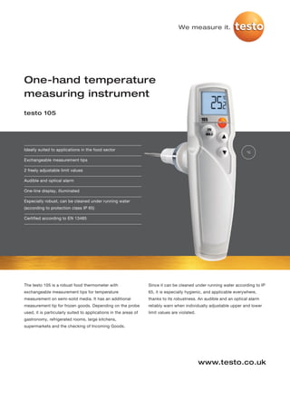 We measure it.




One-hand temperature
measuring instrument
testo 105




Ideally suited to applications in the food sector
                                                                                                                     °C

Exchangeable measurement tips

2 freely adjustable limit values

Audible and optical alarm

One-line display, illuminated

Especially robust, can be cleaned under running water
(according to protection class IP 65)

Certified according to EN 13485




The testo 105 is a robust food thermometer with                   Since it can be cleaned under running water according to IP
exchangeable measurement tips for temperature                     65, it is especially hygienic, and applicable everywhere,
measurement on semi-solid media. It has an additional             thanks to its robustness. An audible and an optical alarm
measurement tip for frozen goods. Depending on the probe          reliably warn when individually adjustable upper and lower
used, it is particularly suited to applications in the areas of   limit values are violated.
gastronomy, refrigerated rooms, large kitchens,
supermarkets and the checking of Incoming Goods.




                                                                                               www.testo.co.uk
 