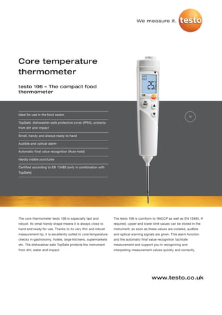We measure it.




Core temperature
thermometer
testo 106 – The compact food
thermometer




Ideal for use in the food sector
                                                                                                                       °C

TopSafe: dishwasher-safe protective cover (IP65), protects
from dirt and impact

Small, handy and always ready to hand

Audible and optical alarm

Automatic final value recognition (Auto-hold)

Hardly visible punctures

Certified according to EN 13485 (only in combination with
TopSafe)




The core thermometer testo 106 is especially fast and           The testo 106 is comform to HACCP as well as EN 13485. If
robust. Its small handy shape means it is always close to       required, upper and lower limit values can be stored in the
hand and ready for use. Thanks to its very thin and robust      instrument; as soon as these values are violated, audible
measurement tip, it is excellently suited to core temperature   and optical warning signals are given. This alarm function
checks in gastronomy, hotels, large kitchens, supermarkets      and the automatic final value recognition facilitate
etc. The dishwasher-safe TopSafe protects the instrument        measurement and support you in recognizing and
from dirt, water and impact.                                    interpreting measurement values quickly and correctly.




                                                                                          www.testo.co.uk
 