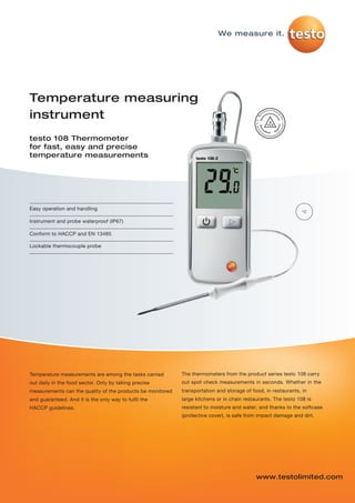 testo-108-P01   04.02.2013    08:39    Seite 1




                                                                                    We measure it.




         Temperature measuring
         instrument
         testo 108 Thermometer
         for fast, easy and precise
         temperature measurements




         Easy operation and handling
                                                                                                                         °C

         Instrument and probe waterproof (IP67)

         Conform to HACCP and EN 13485

         Lockable thermocouple probe




         Temperature measurements are among the tasks carried        The thermometers from the product series testo 108 carry
         out daily in the food sector. Only by taking precise        out spot check measurements in seconds. Whether in the
         measurements can the quality of the products be monitored   transportation and storage of food, in restaurants, in
         and guaranteed. And it is the only way to fulfil the        large kitchens or in chain restaurants. The testo 108 is
         HACCP guidelines.                                           resistant to moisture and water, and thanks to the softcase
                                                                     (protective cover), is safe from impact damage and dirt.




                                                                                                     www.testolimited.com
 