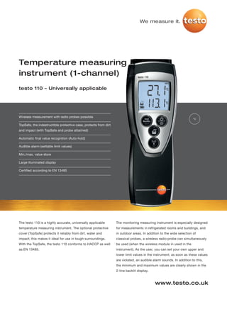 We measure it.




Temperature measuring
instrument (1-channel)
testo 110 – Universally applicable




Wireless measurement with radio probes possible
                                                                                                                      °C

TopSafe, the indestructible protective case, protects from dirt
and impact (with TopSafe and probe attached)

Automatic final value recognition (Auto-hold)

Audible alarm (settable limit values)

Min./max. value store

Large illuminated display

Certified according to EN 13485




The testo 110 is a highly accurate, universally applicable        The monitoring measuring instrument is especially designed
temperature measuring instrument. The optional protective         for measurements in refrigerated rooms and buildings, and
cover (TopSafe) protects it reliably from dirt, water and         in outdoor areas. In addition to the wide selection of
impact; this makes it ideal for use in tough surroundings.        classical probes, a wireless radio probe can simultaneously
With the TopSafe, the testo 110 conforms to HACCP as well         be used (when the wireless module in used in the
as EN 13485.                                                      instrument). As the user, you can set your own upper and
                                                                  lower limit values in the instrument; as soon as these values
                                                                  are violated, an audible alarm sounds. In addition to this,
                                                                  the minimum and maximum values are clearly shown in the
                                                                  2-line backlit display.


                                                                                            www.testo.co.uk
 