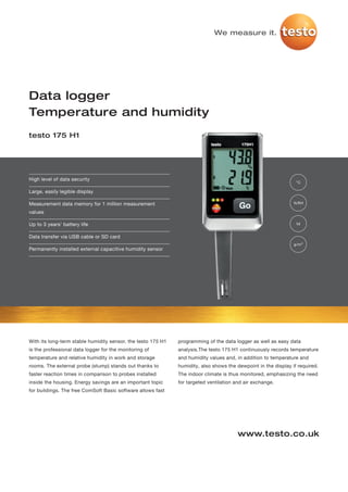 We measure it.




Data logger
Temperature and humidity
testo 175 H1




High level of data security
                                                                                                                 °C

Large, easily legible display

Measurement data memory for 1 million measurement                                                               %RH

values

Up to 3 years' battery life                                                                                      td


Data transfer via USB cable or SD card
                                                                                                                g/m³
Permanently installed external capacitive humidity sensor




With its long-term stable humidity sensor, the testo 175 H1   programming of the data logger as well as easy data
is the professional data logger for the monitoring of         analysis.The testo 175 H1 continuously records temperature
temperature and relative humidity in work and storage         and humidity values and, in addition to temperature and
rooms. The external probe (stump) stands out thanks to        humidity, also shows the dewpoint in the display if required.
faster reaction times in comparison to probes installed       The indoor climate is thus monitored, emphasizing the need
inside the housing. Energy savings are an important topic     for targeted ventilation and air exchange.
for buildings. The free ComSoft Basic software allows fast




                                                                                        www.testo.co.uk
 