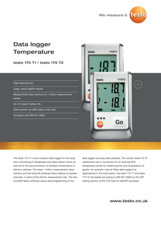 We measure it.




Data logger
Temperature
testo 175 T1 / testo 175 T2




High data security
                                                                                                                      °C

Large, easily legible display

Measurement data memory for 1 million measurement
values

Up to 3 years' battery life

Data transfer via USB cable or SD card

Complies with DIN EN 12830




The testo 175 T1 is the compact data logger for the long-       data logger and easy data analysis. The version testo175 T2
term monitoring of refrigerated and deep-freeze rooms as        additionally has a connection for an external NTC
well as for the documentation of transport temperature in       temeprature probe for measuring the core temperature of
delivery vehicles. The large 1 million measurement value        goods, for example. Like all Testo data loggers for
memory and the long-life batteries allow readout at greater     applications in the food sector, the testo 175 T1 and testo
intervals, in spite of the shorter measurement rate. The free   175 T2 are tested according to DIN EN 12830 by the ATP
ComSoft Basic software allows fast programming of the           testing section of the TÜV Süd for HACCP purposes.




                                                                                          www.testo.co.uk
 