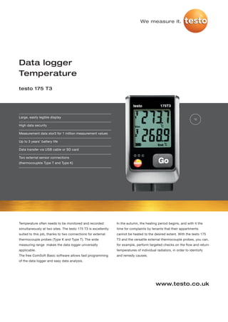 We measure it.




Data logger
Temperature
testo 175 T3




Large, easily legible display
                                                                                                                    °C

High data security

Measurement data stor3 for 1 million measurement values

Up to 3 years’ battery life

Data transfer via USB cable or SD card

Two external sensor connections
(thermocoupkle Type T and Type K)




Temperature often needs to be monitored and recorded           In the autumn, the heating period begins, and with it the
simultaneously at two sites. The testo 175 T3 is excellently   time for complaints by tenants that their appartments
suited to this job, thanks to two connections for external     cannot be heated to the desired extent. With the testo 175
thermocouple probes (Type K and Type T). The wide              T3 and the versatile external thermocouple probes, you can,
measuring range makes the data logger universally              for example, perform targeted checks on the flow and return
applicable.                                                    temperatures of individual radiators, in order to identiofy
The free ComSoft Basic software allows fast programming        and remedy causes.
of the data logger and easy data analysis.




                                                                                         www.testo.co.uk
 