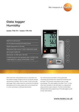 We measure it.




Data logger
Humidity
testo 176 H1 / testo 176 H2




High level of data security
                                                                                                                  %RH

For two external temperature/humidity probes

Parallel measurement at two sites                                                                                   °C


Measurement data memory 2 million measurement values
                                                                                                                    td
Up to 8 years' battery life

Data transfer via USB cable or SD card
                                                                                                                   g/m³

In metal housing for more robustness (testo 176 H2) or with
a large display for a clearer overview (testo 176 H1)
                                                                                                                    WB




When short-term measurements show no anomalies, but              The metal housing of the testo 176 H2 guarantees
the ambient storage conditions still do not fulfil the desired   robustness and protects from mechanical influences such
requirements, the testo 176 H1 or testo 176 H2 is the right      as impact. This ensures a long lifetime even in rough
data logger. Both models have two connections for external       surroundings. The clear display of the testo 176 H1, on the
temperature and humidity probes which can be positioned          other hand, provides on-site information on measurement
in a room according to individual requirements.                  values and limit value violations. The free ComSoft Basic
                                                                 software allows fast programming of the data logger as well
                                                                 as easy data analysis.




                                                                                          www.testo.co.uk
 