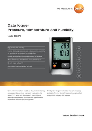 We measure it.




Data logger
Pressure, temperature and humidity
testo 176 P1




High level of data security
                                                                                                                hPa

Internal absolute pressure sensor and connection possibility
for two external temperature/humidity probes
                                                                                                                 °C

Parallel temperature/humidity measurement at two sites

Measurement data store 2 million measurement values                                                             %RH


Up to 8 years' battery life
                                                                                                                 td
Data transfer via USB cable or SD card


                                                                                                                g/m³



                                                                                                                inch
                                                                                                                H2O




When ambient conditions need to be documented extremely        An integrated dewpoint calculation makes it universally
accurately and securely,for example in a laboratory, the       applicable. The free ComSoft Basic software allows fast
testo 176 P1 is the right data logger. It has an internal      programming and easy data analysis.
absolute pressure sensor and connection possibilities for
two external temperature/humidity probes.




                                                                                        www.testo.co.uk
 
