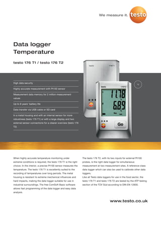 We measure it.




Data logger
Temperature
testo 176 T1 / testo 176 T2




High data security
                                                                                                                    °C

Highly accurate measurement with Pt100 sensor

Measurement data memory for 2 million measurement
values

Up to 8 years' battery life

Data transfer via USB cable or SD card

In a metal housing and with an internal sensor for more
robustness (testo 176 T1) or with a large display and two
external sensor connections for a clearer overview (testo 176
T2)




When highly accurate temperature monitoring under               The testo 176 T2, with its two inputs for external Pt100
extreme conditions is required, the testo 176 T1 is the right   probes, is the right data logger for simultaneous
choice. In the interior, a precise Pt100 sensor measures the    measurement at two measurement sites. A reference class
temperature. The testo 176 T1 is excellently suited to the      data logger which can also be used to calibrate other data
recording of temperatures over long periods. The metal          loggers.
housing is resistant to extreme mechanical influences and       Like all Testo data loggers for use in the food sector, the
hard impacts, making the data logger suitable for use in        testo 176 T1 and testo 176 T2 are tested by the ATP testing
industrial surroundings. The free ComSoft Basic software        section of the TÜV Süd according to DIN EN 12830.
allows fast programming of the data logger and easy data
analysis.


                                                                                          www.testo.co.uk
 