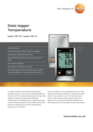 We measure it.




Data logger
Temperature
testo 176 T3 / testo 176 T4




High data security
                                                                                                                       °C

Thermocouples Type T, Type K, Type J connectable

Simultaneous measurement at four sites

Measurement data memory for 2 million measurement
values

Up to 8 years' battery life

Data transfer via USB cable or SD card

In a metal housing for more robustness (testo 176 T3) or
with a large display for a clearer overview (testo 176 T4)




It is often important to check whether the prescribed             Users of the testo 176 T4 can additionally count on a clear
temperature values in a process are really being adhered to.      display which provides information on measurement values
The testo 176 T3 in its robust metal housing is the right data    and limit value violations on site. This allows the user to
logger for measuring and recording temperatures                   obtain a quick overview without having to read out the
simultaneously at four different sites in industrial processes.   logger on a PC. The free ComSoft Basic software allows
Thanks to the broad selection of connectable thermocouple         fast programming of the data logger and easy data analysis.
probes, the requirements of the most widely differing
applications can be fulfilled.




                                                                                             www.testo.co.uk
 