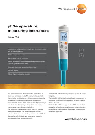 We measure it.




ph/temperature
measuring instrument
testo 206




Ideally suited to applications in liquid and semi-solid media
                                                                                                                    pH
(e.g. in the food sector)

Built-in temperature sensor
                                                                                                                    °C

Maintenance-free gel electrolyte

Robust, waterproof and dishwasher-safe protective cover
(TopSafe, protection class IP65)

Automatic final value recognition (Auto-hold)

Two-line display

1, 2, or 3-point calibration possible




The testo 206 series is ideally suited for applications in       The testo 206-pH1 is specially designed for fast pH checks
liquid and semi-solid media. The instruments stand out           in liquids.
thanks to the combination of a pH immersion probe and a          The testo 206-pH2 is ideally suited for pH measurement in
temperature probe for precise and fast temperature               semi-solid and protein-rich foods such as jellies, creams,
compensation. Thanks to the large volume of gel electrolyte      cheese, fruit etc.
and the dual wall diaphragm, the probe is leak-proof,            The testo 206-pH3 is equipped with a BNC socket which
maintenance-free and insensitive to dirt.                        allows the connection of any pH probes to the instrument,
The automatic final value recognition supports the user          depending on the application. This makes the instrument
during measurement. The protective cover TopSafe                 universally applicable.
provides the instruments with the protection class IP65, it is
dishwasher-safe, hygienic and protects the measuring
instrument from dirt, water and impact.
                                                                                           www.testo.co.uk
 