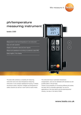 We measure it.




ph/temperature
measuring instrument
testo 230




Measurement of pH and temperature in one instrument
                                                                                                                     pH

Easy and safe operation

Display of calibration data and error reports                                                                        °C


Robust and splashproof according to protection class IP65

Easily legible, 2-line display




The testo 230 combines a complete pH measuring               The instrument has an automatic temperature
instrument and a full-value temperature measuring            compensation, and can be calibrated with standard as well
instrument in one compact splashproof housing. It reliably   as DIN buffers in the pH area.
records pH values, reduction voltages and temperature in     Thanks to the possibility of connecting different pH probes,
watery solutions as well as in semi-solid to ssolid media.   the testo 230 is universally applicable, not only for
                                                             applications in the food sector and the pharmaceutical
                                                             industry, but also in the field of HVAC.




                                                                                       www.testo.co.uk
 