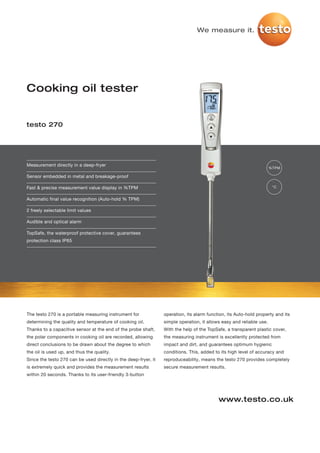 We measure it.




Cooking oil tester


testo 270




Measurement directly in a deep-fryer
                                                                                                                      %TPM

Sensor embedded in metal and breakage-proof

Fast & precise measurement value display in %TPM                                                                       °C


Automatic final value recognition (Auto-hold % TPM)

2 freely selectable limit values

Audible and optical alarm

TopSafe, the waterproof protective cover, guarantees
protection class IP65




The testo 270 is a portable measuring instrument for             operation, its alarm function, its Auto-hold property and its
determining the quality and temperature of cooking oil.          simple operation, it allows easy and reliable use.
Thanks to a capacitive sensor at the end of the probe shaft,     With the help of the TopSafe, a transparent plastic cover,
the polar components in cooking oil are recorded, allowing       the measuring instrument is excellently protected from
direct conclusions to be drawn about the degree to which         impact and dirt, and guarantees optimum hygienic
the oil is used up, and thus the quality.                        conditions. This, added to its high level of accuracy and
Since the testo 270 can be used directly in the deep-fryer, it   reproduceability, means the testo 270 provides completely
is extremely quick and provides the measurement results          secure measurement results.
within 20 seconds. Thanks to its user-friendly 3-button




                                                                                           www.testo.co.uk
 