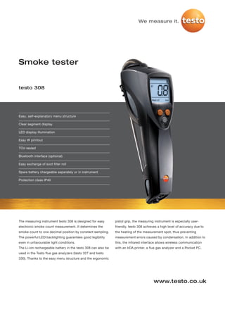 We measure it.




Smoke tester


testo 308




Easy, self-explanatory menu structure

Clear segment display

LED display illumination

Easy IR printout

TÜV-tested

Bluetooth interface (optional)

Easy exchange of soot filter roll

Spare battery chargeable separately or in instrument

Protection class IP40




The measuring instrument testo 308 is designed for easy        pistol grip, the measuring instrument is especially user-
electronic smoke count measurement. It determines the          friendly. testo 308 achieves a high level of accuracy due to
smoke count to one decimal position by constant sampling.      the heating of the measurement spot, thus preventing
The powerful LED backlighting guarantees good legibility       measurement errors caused by condensation. In addition to
even in unfavourable light conditions.                         this, the infrared interface allows wireless communication
The Li-ion rechargeable battery in the testo 308 can also be   with an IrDA printer, a flue gas analyzer and a Pocket PC.
used in the Testo flue gas analyzers (testo 327 and testo
330). Thanks to the easy menu structure and the ergonomic




                                                                                         www.testo.co.uk
 