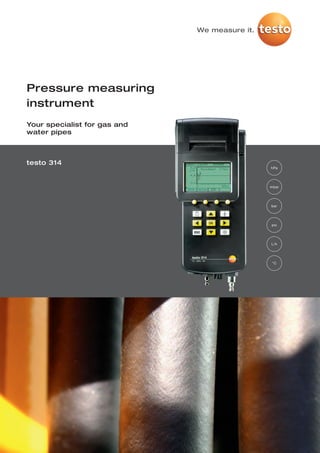 We measure it.




Pressure measuring
instrument
Your specialist for gas and
water pipes



testo 314
                                               hPa




                                               mbar




                                               bar




                                               psi




                                               L/h




                                                °C
 