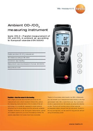 We measure it.
www.testo.in
Ambient CO-/CO2
measuring instrument
testo 315-3 – Parallel measurement of
CO and CO2
in ambient air according
to European standard EN 50543
°C
%RH
ppm
CO2
ppm
CO
Parallel and direct CO-/CO2
measurement
TÜV-tested according to EN 50543
Convenient, easy handling
Measurement values transferrable to the testo 330 (V2010)
Data printout on site
Precision – from the sensor to the housing
With a highly accurate electrochemical sensor for CO
measurement and a shock-resistant infrared CO2
sensor,
the measuring instrument testo 315-3 is state-of-the-art
technology. It is excellently equipped to resist external
influences by its robust design and the optionally available
TopSafe. And that’s not all. During the measurement, optical
and audible signals let you know immediately whether the
variably adjustable limit values have been exceeded.
Thanks to the wireless data transfer via IrDA or Bluetooth,
you can transfer your measurement data directly to the flue
gas analyzer testo 330, or print them out. Your customers
receive a special service: the results are presented directly
on site. The Auto-off function and a Lithium polymer
rechargeable battery ensure that the instrument, thanks to
its long running time, can be used for long periods without
using unnecessary power.
 