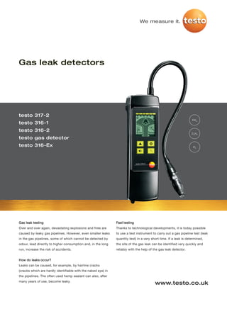 We measure it.




Gas leak detectors




testo 317-2
                                                                                                                    CH 4
testo 316-1
testo 316-2
                                                                                                                    C3H8
testo gas detector
testo 316-Ex                                                                                                         H2




Gas leak testing                                               Fast testing
Over and over again, devastating explosions and fires are      Thanks to technological developments, it is today possible
caused by leaky gas pipelines. However, even smaller leaks     to use a test instrument to carry out a gas pipeline test (leak
in the gas pipelines, some of which cannot be detected by      quantity test) in a very short time. If a leak is determined,
odour, lead directly to higher consumption and, in the long    the site of the gas leak can be identified very quickly and
run, increase the risk of accidents.                           reliably with the help of the gas leak detector.


How do leaks occur?
Leaks can be caused, for example, by hairline cracks
(cracks which are hardly identifiable with the naked eye) in
the pipelines. The often used hemp sealant can also, after
many years of use, become leaky.
                                                                                          www.testo.co.uk
 