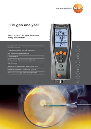 We measure it.




Flue gas analyser


testo 327 – The special class
entry instrument




Simple menu structure
                                                                    O2

4-line segment display with LED illumination

Fast, single-plug probe connection                                  CO 2


8 selectable fuels
                                                                    CO
Life expectancy of sensors minimum 3 years

Easy IR printout
                                                                    hPa

Memory for 20 measurement values in testo 327-2

Li-Ionen rech. battery (2,400 mA), life 10 hours                    qA


TÜV-tested according to 1. BImSchV / EN 50379
                                                                    Eta




                                                                    °C
 