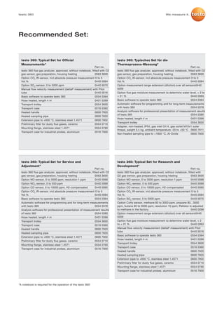 testo 360                                                                                                          We measure it.




Recommended Set:



  testo 360: Typical Set for Official                                       testo 360: Typisches Set für die
  Measurements*                                                             Thermoprozess-Messung*
                                                              Part no.                                                                  Part no.
  testo 360 flue gas analyzer, approved, without notebook, fitted with O2   testo 360 flue gas analyzer, approved, without notebook, fitted with O2
  gas sensor, gas preparation, housing heating                0563 3600     gas sensor, gas preparation, housing heating                0563 3600
  Option CO2 IR-sensor, incl.absolute pressure measurement 0 to 5           Option CO2 IR-sensor, incl.absolute pressure measurement 0 to 5
  Vol.%                                                       0440 0084     Vol.%                                                       0440 0084
  Option SO2-sensor, 0 to 5000 ppm                            0440 0070     Option measurement range extension (dilution) over all sensors0440
  Manual flow velocity measurement (deltaP measurement) with Pitot          0059
  tube                                                        0440 0016     Option flue gas moisture measurement to determine water level, + 2 to
  Basic software to operate testo 360                         0554 0364     + 31 %                                                      0440 0063
  Hose heated, length 4 m                                     0401 0399     Basic software to operate testo 360                         0554 0364
  Transport trolley                                           0554 3600     Automatic software for programming and for long-term measurements
  Transport case                                              0516 0360     with testo 360                                              0554 0378
  Heated handle                                               0600 7920     Analysis software for professional presentation of measurement results
                                                                            of testo 360                                                0554 0380
  Heated sampling pipe                                        0600 7820
                                                                            Hose heated, length 4 m                                     0401 0399
  Extension pipe to +600 °C, stainless steel 1.4571           0600 7802
                                                                            Transport trolley                                           0554 3600
  Preliminary filter for dusty flue gases, ceramic            0554 0710
                                                                            Adapter, non-heated, IP54, gas inlet G1/4, gas outlet M10x1 outer
  Mounting flange, stainless steel 1.4571                     0554 0760
                                                                            thread, weight 0.4 kg, ambient temperature -20 to +50 °C 0600 7911
  Transport case for industrial probes, aluminium             0516 7900
                                                                            Non-heated sampling pipe to +1800 °C, Al-Oxide              0600 7805




  testo 360: Typical Set for Service and                                    testo 360: Typical Set for Research and
  Adjustment*                                                               Development*
                                                              Part no.                                                                  Part no.
  testo 360 flue gas analyzer, approved, without notebook, fitted with O2   testo 360 flue gas analyzer, approved, without notebook, fitted with
  gas sensor, gas preparation, housing heating                0563 3600     O2 gas sensor, gas preparation, housing heating             0563 3600
  Option NO-sensor, 0 to 3000 ppm, resolution 1 ppm           0440 0068     Option NO-sensor, 0 to 3000 ppm, resolution 1 ppm           0440 0068
  Option NO2-sensor, 0 to 500 ppm                             0440 0069     Option NO2-sensor, 0 to 500 ppm                             0440 0069
  Option CO sensor, 0 to 10000 ppm, H2-compensated            0440 0065     Option CO sensor, 0 to 10000 ppm, H2-compensated            0440 0065
  Option CO2 IR-sensor, incl.absolute pressure measurement 0 to 5           Option CO2 IR-sensor, incl.absolute pressure measurement 0 to 5
  Vol.%                                                       0440 0084     Vol.%                                                       0440 0084
  Basic software to operate testo 360                         0554 0364     Option SO2-sensor, 0 to 5000 ppm                            0440 0070
  Automatic software for programming and for long-term measurements         Option CxHy sensor, methane 80 to 3000 ppm, propane 80...3000
  with testo 360                                              0554 0378     ppm, butane 80 to 3000 ppm; resolution 10 ppm; Pellistor is adjusted
  Analysis software for professional presentation of measurement results    to methane in the factory.                                  0440 0099
  of testo 360                                                0554 0380     Option measurement range extension (dilution) over all sensors0440
  Hose heated, length 4 m                                     0401 0399     0059
  Transport trolley                                           0554 3600     Option flue gas moisture measurement to determine water level, + 2
  Transport case                                              0516 0360     to + 31 %                                                   0440 0063
  Heated handle                                               0600 7920     Manual flow velocity measurement (deltaP measurement) with Pitot
                                                                            tube                                                        0440 0016
  Heated sampling pipe                                        0600 7820
                                                                            Basic software to operate testo 360                         0554 0364
  Extension pipe to +600 °C, stainless steel 1.4571           0600 7802
                                                                            Hose heated, length 4 m                                     0401 0399
  Preliminary filter for dusty flue gases, ceramic            0554 0710
                                                                            Transport trolley                                           0554 3600
  Mounting flange, stainless steel 1.4571                     0554 0760
                                                                            Transport case                                              0516 0360
  Transport case for industrial probes, aluminium             0516 7900
                                                                            Heated handle                                               0600 7920
                                                                            Heated sampling pipe                                        0600 7820
                                                                            Extension pipe to +600 °C, stainless steel 1.4571           0600 7802
                                                                            Preliminary filter for dusty flue gases, ceramic            0554 0710
                                                                            Mounting flange, stainless steel 1.4571                     0554 0760
                                                                            Transport case for industrial probes, aluminium             0516 7900




*A notebook is required for the operation of the testo 360!
 