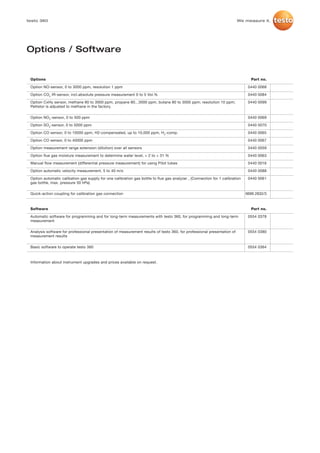 testo 360                                                                                                                We measure it.




Options / Software


 Options                                                                                                                        Part no.

 Option NO-sensor, 0 to 3000 ppm, resolution 1 ppm                                                                             0440 0068

 Option CO2 IR-sensor, incl.absolute pressure measurement 0 to 5 Vol.%                                                         0440 0084

 Option CxHy sensor, methane 80 to 3000 ppm, propane 80...3000 ppm, butane 80 to 3000 ppm; resolution 10 ppm;                  0440 0099
 Pellistor is adjusted to methane in the factory.

 Option NO2-sensor, 0 to 500 ppm                                                                                               0440 0069

 Option SO2-sensor, 0 to 5000 ppm                                                                                              0440 0070

 Option CO sensor, 0 to 10000 ppm, H2-compensated, up to 10,000 ppm, H2-comp.                                                  0440 0065

 Option CO sensor, 0 to 40000 ppm                                                                                              0440 0067

 Option measurement range extension (dilution) over all sensors                                                                0440 0059

 Option flue gas moisture measurement to determine water level, + 2 to + 31 %                                                  0440 0063

 Manual flow measurement (differential pressure measurement) for using Pitot tubes                                             0440 0016

 Option automatic velocity measurement, 5 to 40 m/s                                                                            0440 0088

 Option automatic calibation gas supply for one calibration gas bottle to flue gas analyzer , (Connection for 1 calibration    0440 0061
 gas bottle, max. pressure 30 hPa)

 Quick-action coupling for calibration gas connection                                                                         0699 2832/3



 Software                                                                                                                       Part no.

 Automatic software for programming and for long-term measurements with testo 360, for programming and long-term               0554 0378
 measurement

 Analysis software for professional presentation of measurement results of testo 360, for professional presentation of         0554 0380
 measurement results

 Basic software to operate testo 360                                                                                           0554 0364



 Information about instrument upgrades and prices available on request.
 