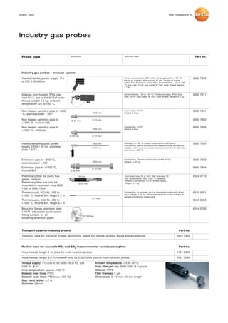 testo 360                                                                                                                                   We measure it.




Industry gas probes


 Probe type                             Illustration                                      Technical data                                                      Part no.




 Industry gas probes – modular system

 Heated handle, power supply 115                                                          Power consumption: 200 watts; Temp. gas path: > 180 °C;            0600 7920
                                                                                          Ready to operate: after approx. 20 min; Length of mains
 to 230 V, 50/60 Hz                                                                       cable: 3 m; Protection class: IP54; Ambient temp.: -20 to +50
                                                                                          °C; gas inlet: G1/4“; gas outlet: M 10x1 outer thread; weight:
                                                                                          1.7 kg


 Adapter, non-heated, IP54, gas                                                           Ambient temp.: -20 to +50 °C; Protection class: IP54; Gas          0600 7911
                                                                                          inlet: G1/4“; Gas outlet: M 10x1 outer thread; Weight: 0.4 kg
 inlet G1/4, gas outlet M10x1 outer
 thread, weight 0.4 kg, ambient
 temperature -20 to +50 °C

 Non-heated sampling pipe to +600                                                         Connection: G1/4“                                                  0600 7801
                                                             1000 mm                      Weight 0.4 kg
 °C, stainless steel 1.4571

 Non-heated sampling pipe to             Ø 20 mm             Ø 12 mm                                                                                         0600 7803
 +1200 °C, Inconel 625
 Non-heated sampling pipe to                                                              Connection: G1/4“                                                  0600 7805
                                                             1000 mm                      Weight 0.4 kg
 +1800 °C, Al-Oxide

                                       Ø 20 mm               Ø 12 mm


 Heated sampling pipe, power                                 1000 mm                      Heating: > +180 °C; power consumption: 650 watts;                  0600 7820
                                                                                          Connection: electr. connection to heated handle, connection
 supply 230 V / 50 Hz, stainless                             Ø 25 mm                      adapter with thread connection/screw socket G1/4“; Max. flue
 steel 1.4571                                                                             gas temp.: +600 °C



 Extension pipe to +600 °C,                                                               Connection: Thread screw/screw socket G1/4“;                       0600 7802
                                                             1000 mm                      Weight: 0.45 kg
 stainless steel 1.4571
 Extension pipe to +1200 °C,                                 Ø 12 mm
                                                                                                                                                             0600 7804
 Inconel 625                            Ø 20 mm

 Preliminary filter for dusty flue                50 mm                                    Dust load: max. 20 g / m3; filter fineness: 20                    0554 0710
 gases, ceramic                                                                            µm; Temperature: max. 1000 °C; Material:
                                                                                           ceramic; Connection: G1/4“ thread nipple;
 Preliminary filter can only be                   Ø 23 mm                                  Weight: 0.2 kg
 mounted on extension pipe 0600
 7802 or 0600 7804.
 Thermocouple, NiCr-Ni, -200 to                                                           Connection: to analyzer via 4 m connection cable with 8-pin        0430 0361
                                                                                          plug; weight: 0.15 kg. The length depends on the number of
 +1200 °C, Inconel 625, length 1.2 m                                                      sampling/extension pipes used.
                                                             Ø 4 mm
 Thermocouple, NiCr-Ni, -200 to                                                                                                                              0430 0363
 +1000 °C, Inconel 625, length 3.2 m

 Mounting flange, stainless steel                                                                                                                            0554 0760
 1.4571, adjustable quick-action
 fitting suitable for all                              Ø 160 mm
 sampling/extension pipes                   130
                                            mm



 Transport case for industry probes                                                                                                              Part no.

 Transport case for industrial probes, aluminium, space for: handle, probes, flange and accessories                                             0516 7900



 Heated hose for accurate NOX and SO2 measurements – avoids absorption                                                                           Part no.

 Hose heated, length 4 m, (also for multi-function probe)                                                                                       0401 0399

 Hose heated, length 8.0 m, however only for 230V/50Hz (not for multi-function probe)                                                           0401 0394

 Voltage supply: 115/230 V; 50 to 60 Hz (4 m), 230                Ambient temperature: -25 to +0 °C
 V/50 Hz (8 m)                                                    Inner filter part no.: 0554 0393 (5 in pack)
 Inner temperature: approx. 180 °C                                Material: PTFE
 Material inner hose: PTFE                                        Filter fineness: 5 µm
 Material outer hose: PTE (max. 150 °C)                           Dimensions: Ø 12 mm, 55 mm length
 Max. bend radius: 0.2 m
 Diameter: 28 mm
 