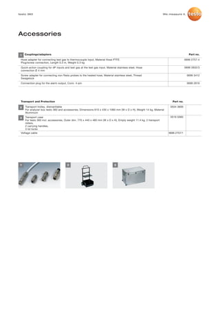 testo 360                                                                                                            We measure it.




Accessories


 1   Couplings/adapters                                                                                                                  Part no.

 Hose adapter for connecting test gas to thermocouple input, Material Hose PTFE                                                       0699 2757-4
 Plug/screw connection, Length 0.3 m, Weight 0.3 kg
 Quick-action coupling for dP inputs and test gas at the test gas input, Material stainless steel, Hose                               0699 2832/3
 connection Ø 4 mm
 Screw adapter for connecting non-Testo probes to the heated hose, Material stainless steel, Thread                                    0699 3412
 Swagelock
 Connection plug for the alarm output, Conn. 4-pin                                                                                     0699 2816




 Transport and Protection                                                                                                 Part no.

 2   Transport trolley, dismantlable                                                                                     0554 3600
     For analyzer box testo 360 and accessories, Dimensions 610 x 430 x 1060 mm (W x D x H), Weight 14 kg, Material
     Aluminium

 3   Transport case                                                                                                      0516 0360
     For testo 360 incl. accessories, Outer dim. 770 x 440 x 480 mm (W x D x H), Empty weight 11.4 kg, 2 transport
     rollers,
     2 carrying handles,
     3 lid locks
 Voltage cable                                                                                                          0699 2757/1




 1                                     2                                       3
 