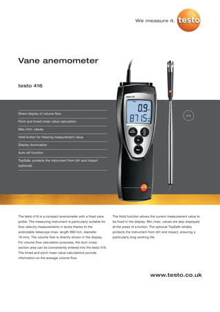 We measure it.




Vane anemometer


testo 416




Direct display of volume flow
                                                                                                                  m/s

Point and timed mean value calculation

Max./min. values

Hold button for freezing measurement value

Display illumination

Auto-off function

TopSafe, protects the instrument from dirt and impact
(optional)




The testo 416 is a compact anemometer with a fixed vane        The Hold function allows the current measurement value to
probe. The measuring instrument is particularly suitable for   be fixed in the display. Min./max. values are also displayed
flow velocity measurements in ducts thanks to the              at the press of a button. The optional TopSafe reliably
extendable telescope (max. length 890 mm, diameter             protects the instrument from dirt and impact, ensuring a
16 mm). The volume flow is directly shown in the display.      particularly long working life.
For volume flow calculation purposes, the duct cross-
section area can be conveniently entered into the testo 416.
The timed and point mean value calculations provide
information on the average volume flow.




                                                                                          www.testo.co.uk
 